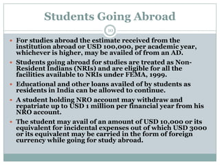Students Going Abroad
                               10

 For studies abroad the estimate received from the
    institution abroad or USD 100,000, per academic year,
    whichever is higher, may be availed of from an AD.
   Students going abroad for studies are treated as Non-
    Resident Indians (NRIs) and are eligible for all the
    facilities available to NRIs under FEMA, 1999.
   Educational and other loans availed of by students as
    residents in India can be allowed to continue.
   A student holding NRO account may withdraw and
    repatriate up to USD 1 million per financial year from his
    NRO account.
   The student may avail of an amount of USD 10,000 or its
    equivalent for incidental expenses out of which USD 3000
    or its equivalent may be carried in the form of foreign
    currency while going for study abroad.
 