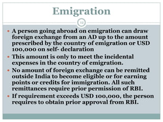 Emigration
                        12

 A person going abroad on emigration can draw
  foreign exchange from an AD up to the amount
  prescribed by the country of emigration or USD
  100,000 on self- declaration
 This amount is only to meet the incidental
  expenses in the country of emigration.
 No amount of foreign exchange can be remitted
  outside India to become eligible or for earning
  points or credits for immigration. All such
  remittances require prior permission of RBI.
 If requirement exceeds USD 100,000, the person
  requires to obtain prior approval from RBI.
 