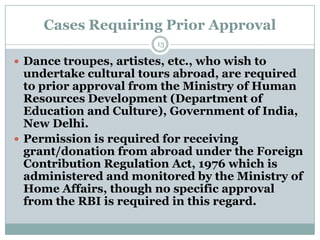 Cases Requiring Prior Approval
                        13

 Dance troupes, artistes, etc., who wish to
  undertake cultural tours abroad, are required
  to prior approval from the Ministry of Human
  Resources Development (Department of
  Education and Culture), Government of India,
  New Delhi.
 Permission is required for receiving
  grant/donation from abroad under the Foreign
  Contribution Regulation Act, 1976 which is
  administered and monitored by the Ministry of
  Home Affairs, though no specific approval
  from the RBI is required in this regard.
 