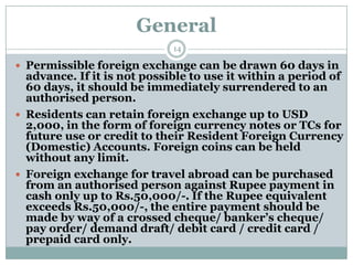 General
                             14

 Permissible foreign exchange can be drawn 60 days in
  advance. If it is not possible to use it within a period of
  60 days, it should be immediately surrendered to an
  authorised person.
 Residents can retain foreign exchange up to USD
  2,000, in the form of foreign currency notes or TCs for
  future use or credit to their Resident Foreign Currency
  (Domestic) Accounts. Foreign coins can be held
  without any limit.
 Foreign exchange for travel abroad can be purchased
  from an authorised person against Rupee payment in
  cash only up to Rs.50,000/-. If the Rupee equivalent
  exceeds Rs.50,000/-, the entire payment should be
  made by way of a crossed cheque/ banker’s cheque/
  pay order/ demand draft/ debit card / credit card /
  prepaid card only.
 
