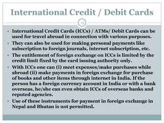 International Credit / Debit Cards
                                 15

 International Credit Cards (ICCs) / ATMs/ Debit Cards can be
    used for travel abroad in connection with various purposes.
   They can also be used for making personal payments like
    subscription to foreign journals, internet subscription, etc.
   The entitlement of foreign exchange on ICCs is limited by the
    credit limit fixed by the card issuing authority only.
   With ICCs one can (i) meet expenses/make purchases while
    abroad (ii) make payments in foreign exchange for purchase
    of books and other items through internet in India. If the
    person has a foreign currency account in India or with a bank
    overseas, he/she can even obtain ICCs of overseas banks and
    reputed agencies.
   Use of these instruments for payment in foreign exchange in
    Nepal and Bhutan is not permitted.
 