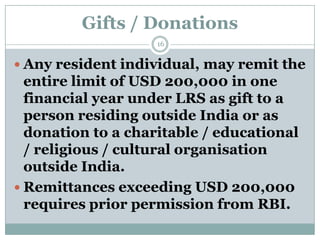 Gifts / Donations
                    16


 Any resident individual, may remit the
  entire limit of USD 200,000 in one
  financial year under LRS as gift to a
  person residing outside India or as
  donation to a charitable / educational
  / religious / cultural organisation
  outside India.
 Remittances exceeding USD 200,000
  requires prior permission from RBI.
 