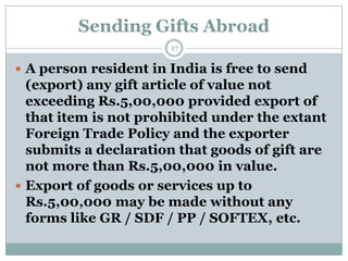 Sending Gifts Abroad
                       17

 A person resident in India is free to send
  (export) any gift article of value not
  exceeding Rs.5,00,000 provided export of
  that item is not prohibited under the extant
  Foreign Trade Policy and the exporter
  submits a declaration that goods of gift are
  not more than Rs.5,00,000 in value.
 Export of goods or services up to
  Rs.5,00,000 may be made without any
  forms like GR / SDF / PP / SOFTEX, etc.
 