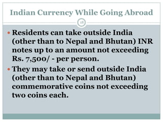 Indian Currency While Going Abroad
                   18


 Residents can take outside India
  (other than to Nepal and Bhutan) INR
  notes up to an amount not exceeding
  Rs. 7,500/ - per person.
 They may take or send outside India
  (other than to Nepal and Bhutan)
  commemorative coins not exceeding
  two coins each.
 