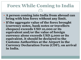 Forex While Coming to India
                      20

 A person coming into India from abroad can
  bring with him forex without any limit.
 If the aggregate value of the forex brought
  (currency notes, bank notes or travellers
  cheques) exceeds USD 10,000 or its
  equivalent and/or the value of foreign
  currency alone exceeds USD 5,000 or its
  equivalent, it should be declared to the
  Customs Authorities at the Airport in the
  Currency Declaration Form (CDF), on arrival
  in India.
 