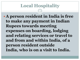 Local Hospitality
                  22


 A person resident in India is free
 to make any payment in Indian
 Rupees towards meeting
 expenses on boarding, lodging
 and relating services or travel to
 and from and within India, of a
 person resident outside
 India, who is on a visit to India.
 