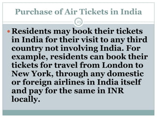 Purchase of Air Tickets in India
                  23


 Residents may book their tickets
 in India for their visit to any third
 country not involving India. For
 example, residents can book their
 tickets for travel from London to
 New York, through any domestic
 or foreign airlines in India itself
 and pay for the same in INR
 locally.
 