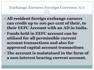 Exchange Earners Foreign Currency A/c
                     25


 All resident foreign exchange earners
  can credit up to 100 per cent of their, to
  their EEFC Account with an AD in India.
 Funds held in EEFC account can be
  utilised for all permissible current
  account transactions and also for
  approved capital account transactions
 The account is maintained in the form of
  a non-interest bearing current account.
 