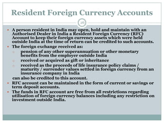 Resident Foreign Currency Accounts
                                   26

 A person resident in India may open, hold and maintain with an
  Authorised Dealer in India a Resident Foreign Currency (RFC)
  Account to keep their foreign currency assets which were held
  outside India at the time of return can be credited to such accounts.
 The foreign exchange received as:
  o    pension of any other superannuation or other monetary
       benefits from the employer outside India
  o    received or acquired as gift or inheritance
  o    received as the proceeds of life insurance policy claims /
       maturity / surrender values settled in foreign currency from an
       insurance company in India
  can also be credited to this account.
 RFC account can be maintained in the form of current or savings or
  term deposit accounts.
 The funds in RFC account are free from all restrictions regarding
  utilisation of foreign currency balances including any restriction on
  investment outside India.
 