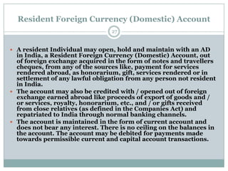 Resident Foreign Currency (Domestic) Account
                                 27


 A resident Individual may open, hold and maintain with an AD
  in India, a Resident Foreign Currency (Domestic) Account, out
  of foreign exchange acquired in the form of notes and travellers
  cheques, from any of the sources like, payment for services
  rendered abroad, as honorarium, gift, services rendered or in
  settlement of any lawful obligation from any person not resident
  in India.
 The account may also be credited with / opened out of foreign
  exchange earned abroad like proceeds of export of goods and /
  or services, royalty, honorarium, etc., and / or gifts received
  from close relatives (as defined in the Companies Act) and
  repatriated to India through normal banking channels.
 The account is maintained in the form of current account and
  does not bear any interest. There is no ceiling on the balances in
  the account. The account may be debited for payments made
  towards permissible current and capital account transactions.
 
