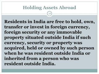 Holding Assets Abroad
                   28



Residents in India are free to hold, own,
transfer or invest in foreign currency,
foreign security or any immovable
property situated outside India if such
currency, security or property was
acquired, held or owned by such person
when he was resident outside India or
inherited from a person who was
resident outside India.
 