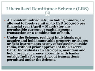 Liberalised Remittance Scheme (LRS)
                         29


 All resident individuals, including minors, are
  allowed to freely remit up to USD 200,000 per
  financial year (April – March) for any
  permissible current or capital account
  transaction or a combination of both.
 Under the Scheme, resident individuals can
  acquire and hold immovable property or shares
  or debt instruments or any other assets outside
  India, without prior approval of the Reserve
  Bank. Individuals can also open, maintain and
  hold foreign currency accounts with banks
  outside India for carrying out transactions
  permitted under the Scheme.
 