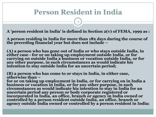 Person Resident in India
                                    3

A 'person resident in India' is defined in Section 2(v) of FEMA, 1999 as :
A person residing in India for more than 182 days during the course of
the preceding financial year but does not include –

(A) a person who has gone out of India or who stays outside India, in
either case - for or on taking up employment outside India, or for
carrying on outside India a business or vocation outside India, or for
any other purpose, in such circumstances as would indicate his
intention to stay outside India for an uncertain period;
(B) a person who has come to or stays in India, in either case,
otherwise than –
for or on taking up employment in India, or for carrying on in India a
business or vocation in India, or for any other purpose, in such
circumstances as would indicate his intention to stay in India for an
uncertain period any person or body corporate registered or
incorporated in India, an office, branch or agency in India owned or
controlled by a person resident outside India, an office, branch or
agency outside India owned or controlled by a person resident in India;
 