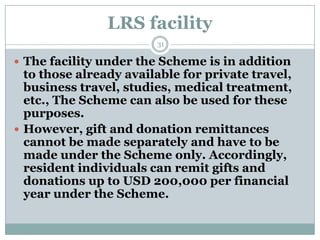 LRS facility
                        31

 The facility under the Scheme is in addition
  to those already available for private travel,
  business travel, studies, medical treatment,
  etc., The Scheme can also be used for these
  purposes.
 However, gift and donation remittances
  cannot be made separately and have to be
  made under the Scheme only. Accordingly,
  resident individuals can remit gifts and
  donations up to USD 200,000 per financial
  year under the Scheme.
 