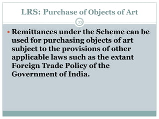 LRS: Purchase of Objects of Art
                   33


 Remittances under the Scheme can be
 used for purchasing objects of art
 subject to the provisions of other
 applicable laws such as the extant
 Foreign Trade Policy of the
 Government of India.
 