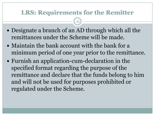 LRS: Requirements for the Remitter
                          35

 Designate a branch of an AD through which all the
  remittances under the Scheme will be made.
 Maintain the bank account with the bank for a
  minimum period of one year prior to the remittance.
 Furnish an application-cum-declaration in the
  specified format regarding the purpose of the
  remittance and declare that the funds belong to him
  and will not be used for purposes prohibited or
  regulated under the Scheme.
 