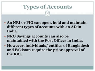 Types of Accounts
                      37



 An NRI or PIO can open, hold and maintain
  different types of accounts with an AD in
  India.
 NRO Savings accounts can also be
  maintained with the Post Offices in India.
 However, individuals/ entities of Bangladesh
  and Pakistan require the prior approval of
  the RBI.
 