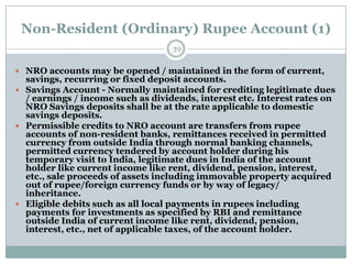 Non-Resident (Ordinary) Rupee Account (1)
                                   39

 NRO accounts may be opened / maintained in the form of current,
  savings, recurring or fixed deposit accounts.
 Savings Account - Normally maintained for crediting legitimate dues
  / earnings / income such as dividends, interest etc. Interest rates on
  NRO Savings deposits shall be at the rate applicable to domestic
  savings deposits.
 Permissible credits to NRO account are transfers from rupee
  accounts of non-resident banks, remittances received in permitted
  currency from outside India through normal banking channels,
  permitted currency tendered by account holder during his
  temporary visit to India, legitimate dues in India of the account
  holder like current income like rent, dividend, pension, interest,
  etc., sale proceeds of assets including immovable property acquired
  out of rupee/foreign currency funds or by way of legacy/
  inheritance.
 Eligible debits such as all local payments in rupees including
  payments for investments as specified by RBI and remittance
  outside India of current income like rent, dividend, pension,
  interest, etc., net of applicable taxes, of the account holder.
 