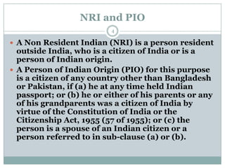 NRI and PIO
                          4

 A Non Resident Indian (NRI) is a person resident
  outside India, who is a citizen of India or is a
  person of Indian origin.
 A Person of Indian Origin (PIO) for this purpose
  is a citizen of any country other than Bangladesh
  or Pakistan, if (a) he at any time held Indian
  passport; or (b) he or either of his parents or any
  of his grandparents was a citizen of India by
  virtue of the Constitution of India or the
  Citizenship Act, 1955 (57 of 1955); or (c) the
  person is a spouse of an Indian citizen or a
  person referred to in sub-clause (a) or (b).
 