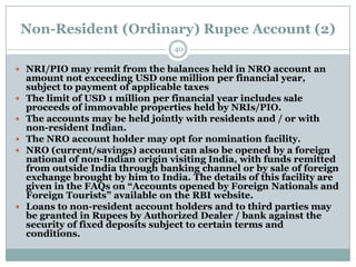 Non-Resident (Ordinary) Rupee Account (2)
                                   40

 NRI/PIO may remit from the balances held in NRO account an
    amount not exceeding USD one million per financial year,
    subject to payment of applicable taxes
   The limit of USD 1 million per financial year includes sale
    proceeds of immovable properties held by NRIs/PIO.
   The accounts may be held jointly with residents and / or with
    non-resident Indian.
   The NRO account holder may opt for nomination facility.
   NRO (current/savings) account can also be opened by a foreign
    national of non-Indian origin visiting India, with funds remitted
    from outside India through banking channel or by sale of foreign
    exchange brought by him to India. The details of this facility are
    given in the FAQs on “Accounts opened by Foreign Nationals and
    Foreign Tourists” available on the RBI website.
   Loans to non-resident account holders and to third parties may
    be granted in Rupees by Authorized Dealer / bank against the
    security of fixed deposits subject to certain terms and
    conditions.
 