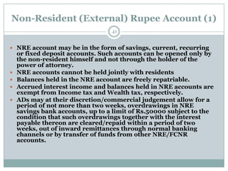 Non-Resident (External) Rupee Account (1)
                                  41


 NRE account may be in the form of savings, current, recurring
    or fixed deposit accounts. Such accounts can be opened only by
    the non-resident himself and not through the holder of the
    power of attorney.
   NRE accounts cannot be held jointly with residents
   Balances held in the NRE account are freely repatriable.
   Accrued interest income and balances held in NRE accounts are
    exempt from Income tax and Wealth tax, respectively.
   ADs may at their discretion/commercial judgement allow for a
    period of not more than two weeks, overdrawings in NRE
    savings bank accounts, up to a limit of Rs.50000 subject to the
    condition that such overdrawings together with the interest
    payable thereon are cleared/repaid within a period of two
    weeks, out of inward remittances through normal banking
    channels or by transfer of funds from other NRE/FCNR
    accounts.
 