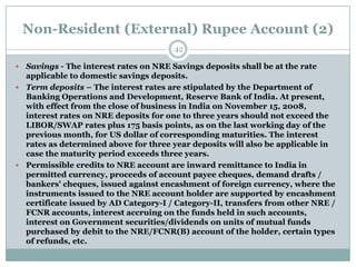 Non-Resident (External) Rupee Account (2)
                                       42

 Savings - The interest rates on NRE Savings deposits shall be at the rate
  applicable to domestic savings deposits.
 Term deposits – The interest rates are stipulated by the Department of
  Banking Operations and Development, Reserve Bank of India. At present,
  with effect from the close of business in India on November 15, 2008,
  interest rates on NRE deposits for one to three years should not exceed the
  LIBOR/SWAP rates plus 175 basis points, as on the last working day of the
  previous month, for US dollar of corresponding maturities. The interest
  rates as determined above for three year deposits will also be applicable in
  case the maturity period exceeds three years.
 Permissible credits to NRE account are inward remittance to India in
  permitted currency, proceeds of account payee cheques, demand drafts /
  bankers' cheques, issued against encashment of foreign currency, where the
  instruments issued to the NRE account holder are supported by encashment
  certificate issued by AD Category-I / Category-II, transfers from other NRE /
  FCNR accounts, interest accruing on the funds held in such accounts,
  interest on Government securities/dividends on units of mutual funds
  purchased by debit to the NRE/FCNR(B) account of the holder, certain types
  of refunds, etc.
 