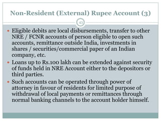 Non-Resident (External) Rupee Account (3)
                              43

 Eligible debits are local disbursements, transfer to other
  NRE / FCNR accounts of person eligible to open such
  accounts, remittance outside India, investments in
  shares / securities/commercial paper of an Indian
  company, etc.
 Loans up to Rs.100 lakh can be extended against security
  of funds held in NRE Account either to the depositors or
  third parties.
 Such accounts can be operated through power of
  attorney in favour of residents for limited purpose of
  withdrawal of local payments or remittances through
  normal banking channels to the account holder himself.
 