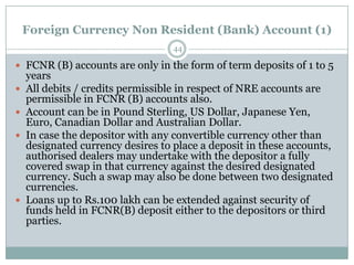 Foreign Currency Non Resident (Bank) Account (1)
                                   44

 FCNR (B) accounts are only in the form of term deposits of 1 to 5
    years
   All debits / credits permissible in respect of NRE accounts are
    permissible in FCNR (B) accounts also.
   Account can be in Pound Sterling, US Dollar, Japanese Yen,
    Euro, Canadian Dollar and Australian Dollar.
   In case the depositor with any convertible currency other than
    designated currency desires to place a deposit in these accounts,
    authorised dealers may undertake with the depositor a fully
    covered swap in that currency against the desired designated
    currency. Such a swap may also be done between two designated
    currencies.
   Loans up to Rs.100 lakh can be extended against security of
    funds held in FCNR(B) deposit either to the depositors or third
    parties.
 