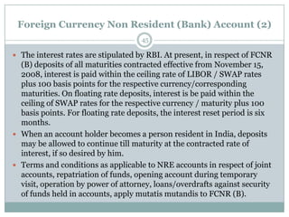 Foreign Currency Non Resident (Bank) Account (2)
                                     45

 The interest rates are stipulated by RBI. At present, in respect of FCNR
  (B) deposits of all maturities contracted effective from November 15,
  2008, interest is paid within the ceiling rate of LIBOR / SWAP rates
  plus 100 basis points for the respective currency/corresponding
  maturities. On floating rate deposits, interest is be paid within the
  ceiling of SWAP rates for the respective currency / maturity plus 100
  basis points. For floating rate deposits, the interest reset period is six
  months.
 When an account holder becomes a person resident in India, deposits
  may be allowed to continue till maturity at the contracted rate of
  interest, if so desired by him.
 Terms and conditions as applicable to NRE accounts in respect of joint
  accounts, repatriation of funds, opening account during temporary
  visit, operation by power of attorney, loans/overdrafts against security
  of funds held in accounts, apply mutatis mutandis to FCNR (B).
 