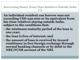 Borrowing Money from Close Relatives Outside India
                        46

An individual resident can borrow sum not
exceeding USD 250,000 or its equivalent from
his close relatives staying outside India,
subject to the conditions that:
 the minimum maturity period of the loan is
  one year;
 the loan is free of interest; and
 the amount of loan is received by inward
  remittance in free foreign exchange through
  normal banking channels or by debit to the
  NRE/FCNR account of the NRI.
 