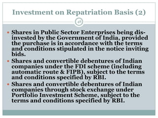 Investment on Repatriation Basis (2)
                        48


 Shares in Public Sector Enterprises being dis-
  invested by the Government of India, provided
  the purchase is in accordance with the terms
  and conditions stipulated in the notice inviting
  bids.
 Shares and convertible debentures of Indian
  companies under the FDI scheme (including
  automatic route & FIPB), subject to the terms
  and conditions specified by RBI.
 Shares and convertible debentures of Indian
  companies through stock exchange under
  Portfolio Investment Scheme, subject to the
  terms and conditions specified by RBI.
 