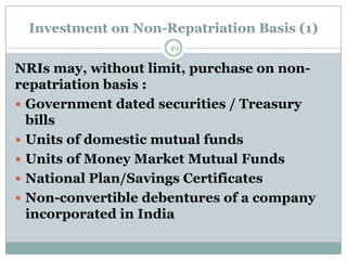 Investment on Non-Repatriation Basis (1)
                     49

NRIs may, without limit, purchase on non-
repatriation basis :
 Government dated securities / Treasury
  bills
 Units of domestic mutual funds
 Units of Money Market Mutual Funds
 National Plan/Savings Certificates
 Non-convertible debentures of a company
  incorporated in India
 