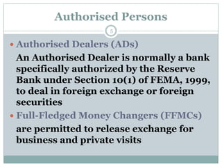Authorised Persons
                    5


 Authorised Dealers (ADs)
  An Authorised Dealer is normally a bank
  specifically authorized by the Reserve
  Bank under Section 10(1) of FEMA, 1999,
  to deal in foreign exchange or foreign
  securities
 Full-Fledged Money Changers (FFMCs)
  are permitted to release exchange for
  business and private visits
 