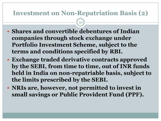 Investment on Non-Repatriation Basis (2)
                         50

 Shares and convertible debentures of Indian
  companies through stock exchange under
  Portfolio Investment Scheme, subject to the
  terms and conditions specified by RBI.
 Exchange traded derivative contracts approved
  by the SEBI, from time to time, out of INR funds
  held in India on non-repatriable basis, subject to
  the limits prescribed by the SEBI.
 NRIs are, however, not permitted to invest in
  small savings or Public Provident Fund (PPF).
 