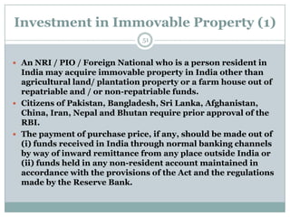 Investment in Immovable Property (1)
                               51


 An NRI / PIO / Foreign National who is a person resident in
  India may acquire immovable property in India other than
  agricultural land/ plantation property or a farm house out of
  repatriable and / or non-repatriable funds.
 Citizens of Pakistan, Bangladesh, Sri Lanka, Afghanistan,
  China, Iran, Nepal and Bhutan require prior approval of the
  RBI.
 The payment of purchase price, if any, should be made out of
  (i) funds received in India through normal banking channels
  by way of inward remittance from any place outside India or
  (ii) funds held in any non-resident account maintained in
  accordance with the provisions of the Act and the regulations
  made by the Reserve Bank.
 