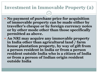 Investment in Immovable Property (2)
                        52

 No payment of purchase price for acquisition
  of immovable property can be made either by
  traveller’s cheque or by foreign currency notes
  or by other mode other than those specifically
  permitted as above.
 An NRI may acquire any immovable property
  in India other than agricultural land / farm
  house plantation property, by way of gift from
  a person resident in India or from a person
  resident outside India who is a citizen of India
  or from a person of Indian origin resident
  outside India
 
