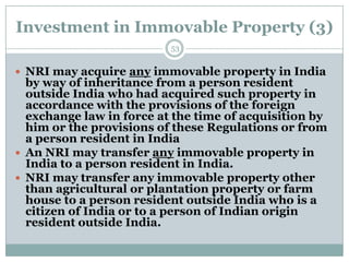 Investment in Immovable Property (3)
                          53


 NRI may acquire any immovable property in India
  by way of inheritance from a person resident
  outside India who had acquired such property in
  accordance with the provisions of the foreign
  exchange law in force at the time of acquisition by
  him or the provisions of these Regulations or from
  a person resident in India
 An NRI may transfer any immovable property in
  India to a person resident in India.
 NRI may transfer any immovable property other
  than agricultural or plantation property or farm
  house to a person resident outside India who is a
  citizen of India or to a person of Indian origin
  resident outside India.
 