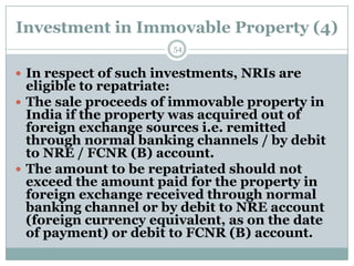 Investment in Immovable Property (4)
                       54


 In respect of such investments, NRIs are
  eligible to repatriate:
 The sale proceeds of immovable property in
  India if the property was acquired out of
  foreign exchange sources i.e. remitted
  through normal banking channels / by debit
  to NRE / FCNR (B) account.
 The amount to be repatriated should not
  exceed the amount paid for the property in
  foreign exchange received through normal
  banking channel or by debit to NRE account
  (foreign currency equivalent, as on the date
  of payment) or debit to FCNR (B) account.
 