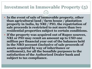Investment in Immovable Property (5)
                           55

 In the event of sale of immovable property, other
  than agricultural land / farm house / plantation
  property in India, by NRI / PIO, the repatriation of
  sale proceeds is restricted to not more than two
  residential properties subject to certain conditions.
 If the property was acquired out of Rupee sources,
  NRI or PIO may remit an amount up to USD one
  million per financial year out of the balances held
  in the NRO account (inclusive of sale proceeds of
  assets acquired by way of inheritance or
  settlement), for all the bonafide purposes to the
  satisfaction of the Authorized Dealer bank and
  subject to tax compliance.
 