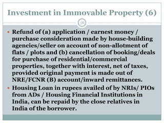 Investment in Immovable Property (6)
                          56

 Refund of (a) application / earnest money /
  purchase consideration made by house-building
  agencies/seller on account of non-allotment of
  flats / plots and (b) cancellation of booking/deals
  for purchase of residential/commercial
  properties, together with interest, net of taxes,
  provided original payment is made out of
  NRE/FCNR (B) account/inward remittances.
 Housing Loan in rupees availed of by NRIs/ PIOs
  from ADs / Housing Financial Institutions in
  India, can be repaid by the close relatives in
  India of the borrower.
 