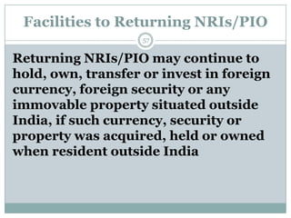 Facilities to Returning NRIs/PIO
                    57


Returning NRIs/PIO may continue to
hold, own, transfer or invest in foreign
currency, foreign security or any
immovable property situated outside
India, if such currency, security or
property was acquired, held or owned
when resident outside India
 