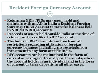 Resident Foreign Currency Account
                          59


 Returning NRIs /PIOs may open, hold and
  maintain with an AD in India a Resident Foreign
  Currency (RFC) Account to transfer balances held
  in NRE/FCNR(B) accounts.
 Proceeds of assets held outside India at the time of
  return, can be credited to RFC account.
 The funds in RFC accounts are free from all
  restrictions regarding utilisation of foreign
  currency balances including any restriction on
  investment in any form outside India.
 RFC accounts can be maintained in the form of
  current or savings or term deposit accounts, where
  the account holder is an individual and in the form
  of current or term deposits in all other cases.
 