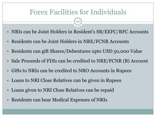 Forex Facilities for Individuals
                                60


 NRIs can be Joint Holders in Resident’s SB/EEFC/RFC Accounts

 Residents can be Joint Holders in NRE/FCNR Accounts

 Residents can gift Shares/Debentures upto USD 50,000 Value

 Sale Proceeds of FDIs can be credited to NRE/FCNR (B) Account

 Gifts to NRIs can be credited to NRO Accounts in Rupees

 Loans to NRI Close Relatives can be given in Rupees

 Loans given to NRI Close Relatives can be repaid

 Residents can bear Medical Expenses of NRIs
 