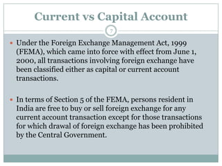 Current vs Capital Account
                              7

 Under the Foreign Exchange Management Act, 1999
  (FEMA), which came into force with effect from June 1,
  2000, all transactions involving foreign exchange have
  been classified either as capital or current account
  transactions.

 In terms of Section 5 of the FEMA, persons resident in
  India are free to buy or sell foreign exchange for any
  current account transaction except for those transactions
  for which drawal of foreign exchange has been prohibited
  by the Central Government.
 