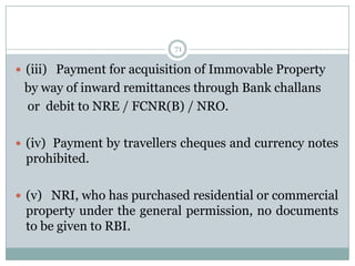 71

 (iii) Payment for acquisition of Immovable Property
 by way of inward remittances through Bank challans
 or debit to NRE / FCNR(B) / NRO.

 (iv) Payment by travellers cheques and currency notes
 prohibited.

 (v) NRI, who has purchased residential or commercial
 property under the general permission, no documents
 to be given to RBI.
 