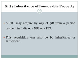 Gift / Inheritance of Immovable Property
                          72




 A PIO may acquire by way of gift from a person

 resident in India or a NRI or a PIO.


 This acquisition can also be by inheritance or
 settlement.
 
