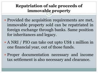 Repatriation of sale proceeds of
           immovable property
                     73


 Provided the acquisition requirements are met,
 immovable property sold can be repatriated in
 foreign exchange through banks. Same position
 for inheritances and legacy.
 A NRI / PIO can take out upto US$ 1 million in
 one financial year, out of those funds.
 Proper documentation necessary and income
 tax settlement is also necessary and clearance.
 
