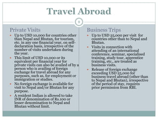 Travel Abroad
                                           8

Private Visits                                 Business Trips
 Up to USD 10,000 for countries other          Up to USD 25,000 per visit for
  than Nepal and Bhutan, for tourism,            countries other than to Nepal and
  etc. in any one financial year, on self-       Bhutan.
  declaration basis, irrespective of the        Visits in connection with
  number of visits undertaken during             attending of an international
  the year.                                      conference, seminar, specialised
 This limit of USD 10,000 or its                training, study tour, apprentice
  equivalent per financial year for              training, etc., are treated as
  private visits can also be availed of by a     business visits.
  person who is availing of foreign             Release of foreign exchange
  exchange for travel abroad for any             exceeding USD 25,000 for
  purposes, such as, for employment or           business travel abroad (other than
  immigration or studies.                        to Nepal and Bhutan), irrespective
 No foreign exchange is available for           of the period of stay, requires
  visit to Nepal and/or Bhutan for any           prior permission from RBI.
  purpose.
 A resident Indian is allowed to take
  INR of denomination of Rs.100 or
  lesser denomination to Nepal and
  Bhutan without limit.
 
