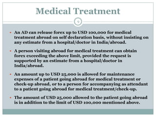 Medical Treatment
                                9


 An AD can release forex up to USD 100,000 for medical
  treatment abroad on self declaration basis, without insisting on
  any estimate from a hospital/doctor in India/abroad.

 A person visiting abroad for medical treatment can obtain
  forex exceeding the above limit, provided the request is
  supported by an estimate from a hospital/doctor in
  India/abroad.

 An amount up to USD 25,000 is allowed for maintenance
  expenses of a patient going abroad for medical treatment or
  check-up abroad, or to a person for accompanying as attendant
  to a patient going abroad for medical treatment/check-up.

 The amount of USD 25,000 allowed to the patient going abroad
  is in addition to the limit of USD 100,000 mentioned above.
 