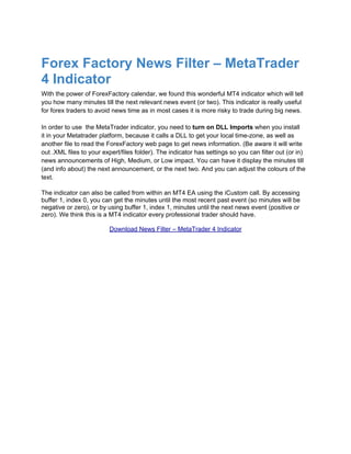Forex Factory News Filter – MetaTrader
4 Indicator
With the power of ForexFactory calendar, we found this wonderful MT4 indicator which will tell
you how many minutes till the next relevant news event (or two). This indicator is really useful
for forex traders to avoid news time as in most cases it is more risky to trade during big news.

In order to use the MetaTrader indicator, you need to turn on DLL Imports when you install
it in your Metatrader platform, because it calls a DLL to get your local time-zone, as well as
another file to read the ForexFactory web page to get news information. (Be aware it will write
out .XML files to your expert/files folder). The indicator has settings so you can filter out (or in)
news announcements of High, Medium, or Low impact. You can have it display the minutes till
(and info about) the next announcement, or the next two. And you can adjust the colours of the
text.

The indicator can also be called from within an MT4 EA using the iCustom call. By accessing
buffer 1, index 0, you can get the minutes until the most recent past event (so minutes will be
negative or zero), or by using buffer 1, index 1, minutes until the next news event (positive or
zero). We think this is a MT4 indicator every professional trader should have.

                          Download News Filter – MetaTrader 4 Indicator
 